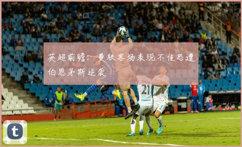 英超前瞻：曼联客场表现不佳恐遭伯恩茅斯逆袭