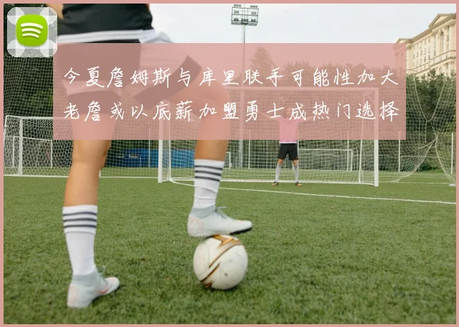 今夏詹姆斯与库里联手可能性加大老詹或以底薪加盟勇士成热门选择