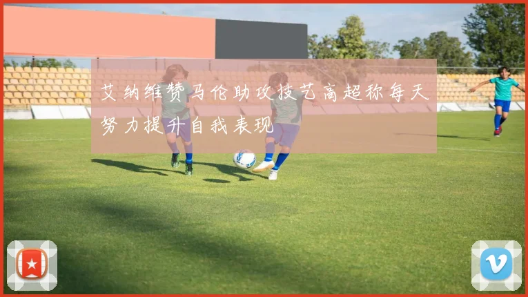 艾纳维赞马伦助攻技艺高超称每天努力提升自我表现