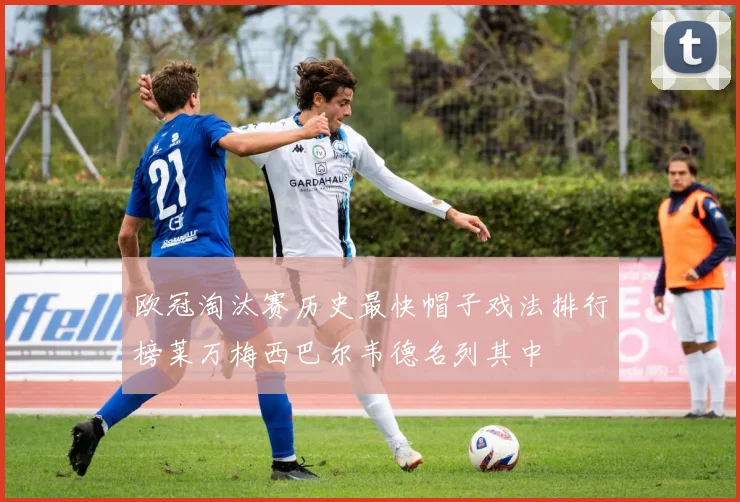 欧冠淘汰赛历史最快帽子戏法排行榜莱万梅西巴尔韦德名列其中