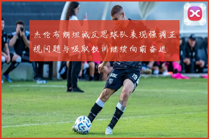 杰伦布朗坦诚反思球队表现强调正视问题与吸取教训继续向前奋进