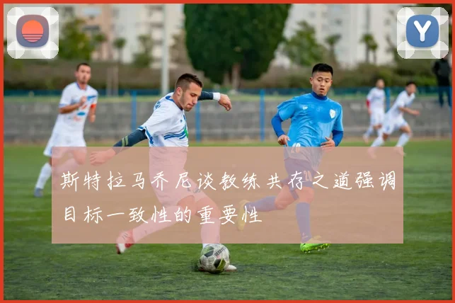 斯特拉马乔尼谈教练共存之道强调目标一致性的重要性