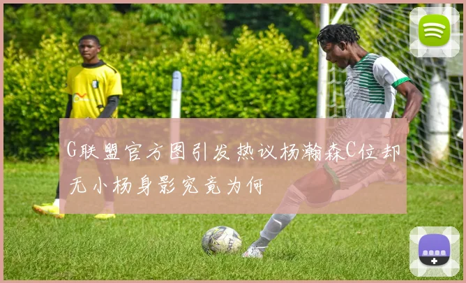 G联盟官方图引发热议杨瀚森C位却无小杨身影究竟为何