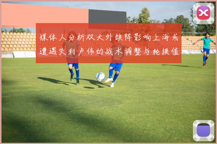 媒体人分析双大外缺阵影响上海或遭遇失利卢伟的战术调整与轮换值得肯定