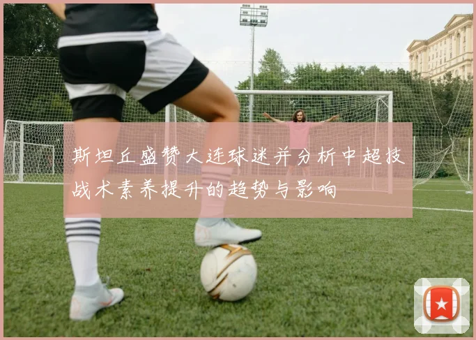斯坦丘盛赞大连球迷并分析中超技战术素养提升的趋势与影响