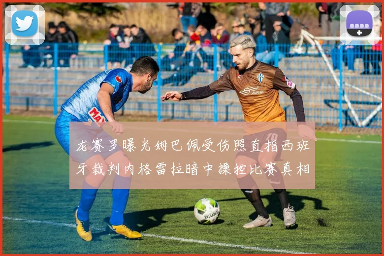 龙赛罗曝光姆巴佩受伤照直指西班牙裁判内格雷拉暗中操控比赛真相