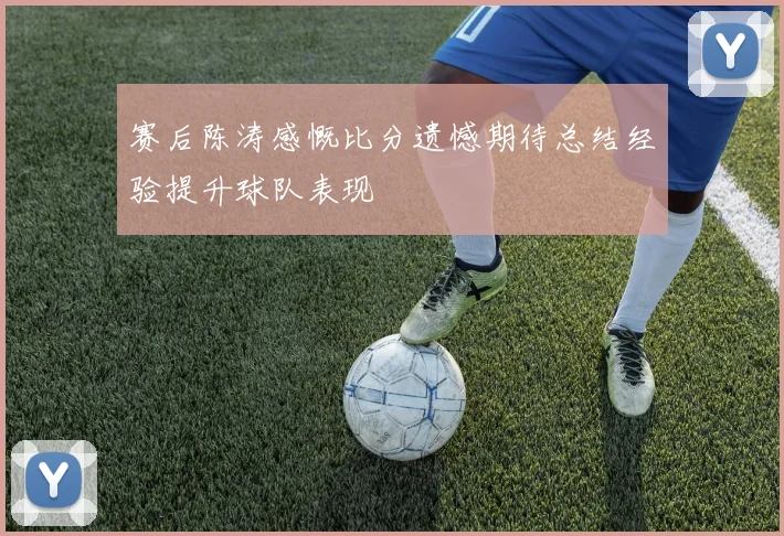 赛后陈涛感慨比分遗憾期待总结经验提升球队表现
