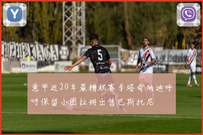 意甲近20年最糟糕赛季塔奇纳迪呼吁保留小图拉姆出售巴斯托尼